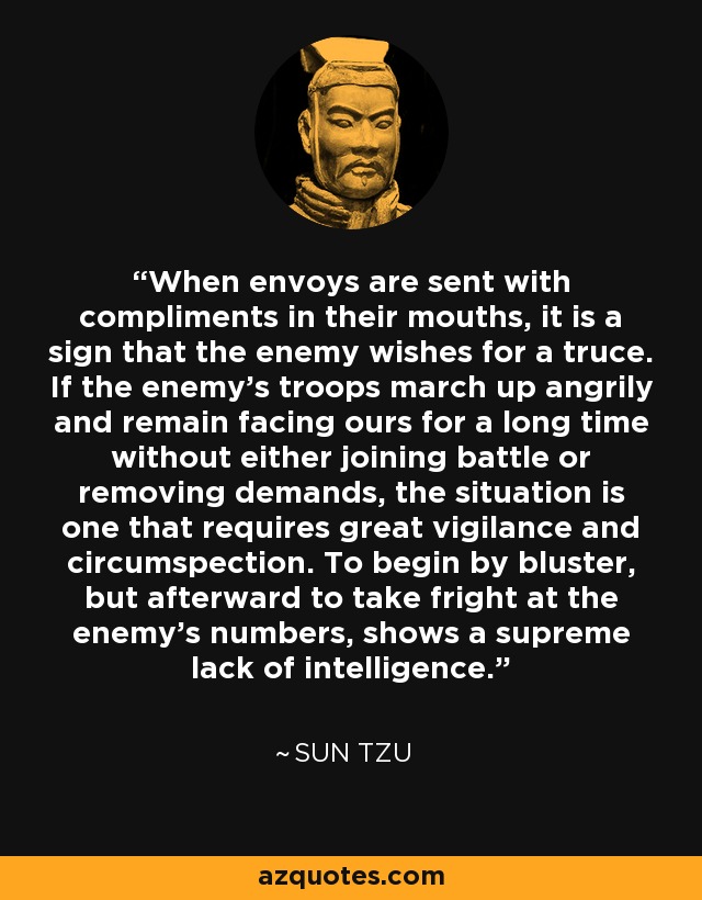 When envoys are sent with compliments in their mouths, it is a sign that the enemy wishes for a truce. If the enemy's troops march up angrily and remain facing ours for a long time without either joining battle or removing demands, the situation is one that requires great vigilance and circumspection. To begin by bluster, but afterward to take fright at the enemy's numbers, shows a supreme lack of intelligence. - Sun Tzu