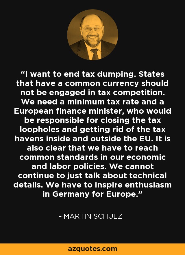 I want to end tax dumping. States that have a common currency should not be engaged in tax competition. We need a minimum tax rate and a European finance minister, who would be responsible for closing the tax loopholes and getting rid of the tax havens inside and outside the EU. It is also clear that we have to reach common standards in our economic and labor policies. We cannot continue to just talk about technical details. We have to inspire enthusiasm in Germany for Europe. - Martin Schulz