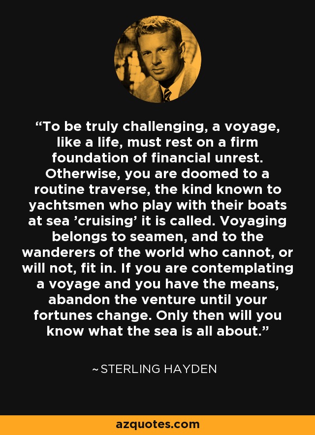 To be truly challenging, a voyage, like a life, must rest on a firm foundation of financial unrest. Otherwise, you are doomed to a routine traverse, the kind known to yachtsmen who play with their boats at sea 'cruising' it is called. Voyaging belongs to seamen, and to the wanderers of the world who cannot, or will not, fit in. If you are contemplating a voyage and you have the means, abandon the venture until your fortunes change. Only then will you know what the sea is all about. - Sterling Hayden