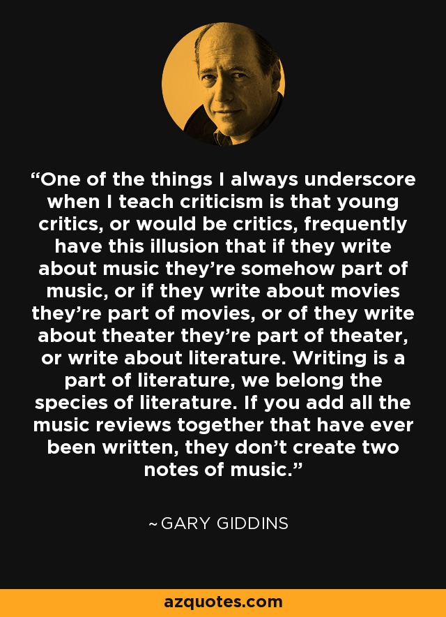 One of the things I always underscore when I teach criticism is that young critics, or would be critics, frequently have this illusion that if they write about music they're somehow part of music, or if they write about movies they're part of movies, or of they write about theater they're part of theater, or write about literature. Writing is a part of literature, we belong the species of literature. If you add all the music reviews together that have ever been written, they don't create two notes of music. - Gary Giddins