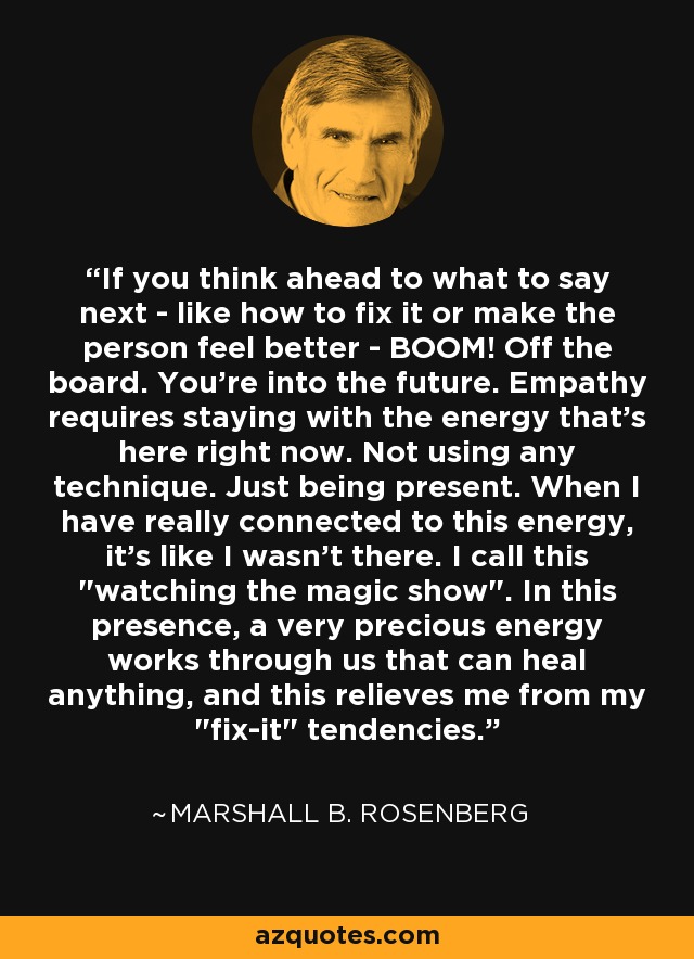 If you think ahead to what to say next - like how to fix it or make the person feel better - BOOM! Off the board. You're into the future. Empathy requires staying with the energy that's here right now. Not using any technique. Just being present. When I have really connected to this energy, it's like I wasn't there. I call this 