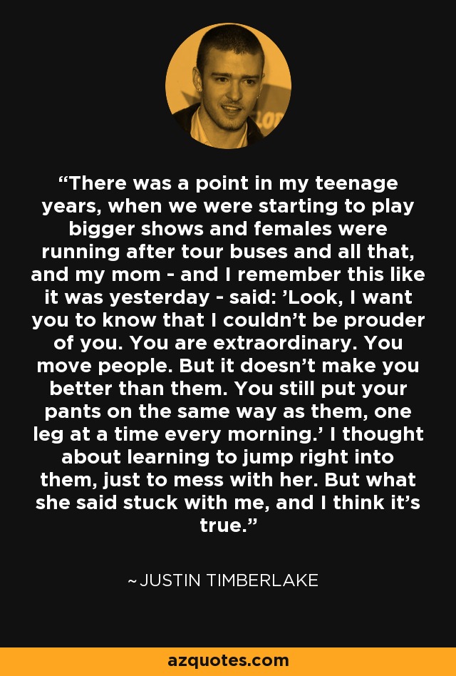 There was a point in my teenage years, when we were starting to play bigger shows and females were running after tour buses and all that, and my mom - and I remember this like it was yesterday - said: 'Look, I want you to know that I couldn't be prouder of you. You are extraordinary. You move people. But it doesn't make you better than them. You still put your pants on the same way as them, one leg at a time every morning.' I thought about learning to jump right into them, just to mess with her. But what she said stuck with me, and I think it's true. - Justin Timberlake