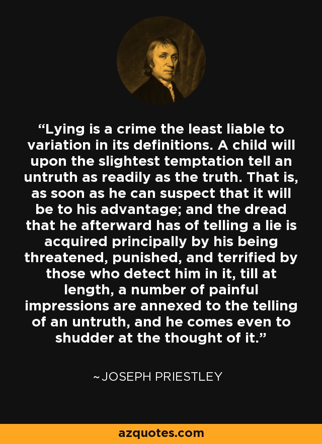 Lying is a crime the least liable to variation in its definitions. A child will upon the slightest temptation tell an untruth as readily as the truth. That is, as soon as he can suspect that it will be to his advantage; and the dread that he afterward has of telling a lie is acquired principally by his being threatened, punished, and terrified by those who detect him in it, till at length, a number of painful impressions are annexed to the telling of an untruth, and he comes even to shudder at the thought of it. - Joseph Priestley
