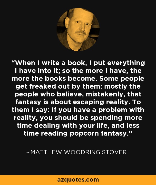 When I write a book, I put everything I have into it; so the more I have, the more the books become. Some people get freaked out by them: mostly the people who believe, mistakenly, that fantasy is about escaping reality. To them I say: If you have a problem with reality, you should be spending more time dealing with your life, and less time reading popcorn fantasy. - Matthew Woodring Stover