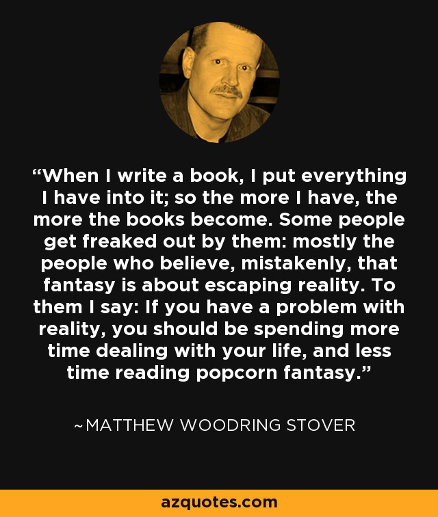 When I write a book, I put everything I have into it; so the more I have, the more the books become. Some people get freaked out by them: mostly the people who believe, mistakenly, that fantasy is about escaping reality. To them I say: If you have a problem with reality, you should be spending more time dealing with your life, and less time reading popcorn fantasy. - Matthew Woodring Stover