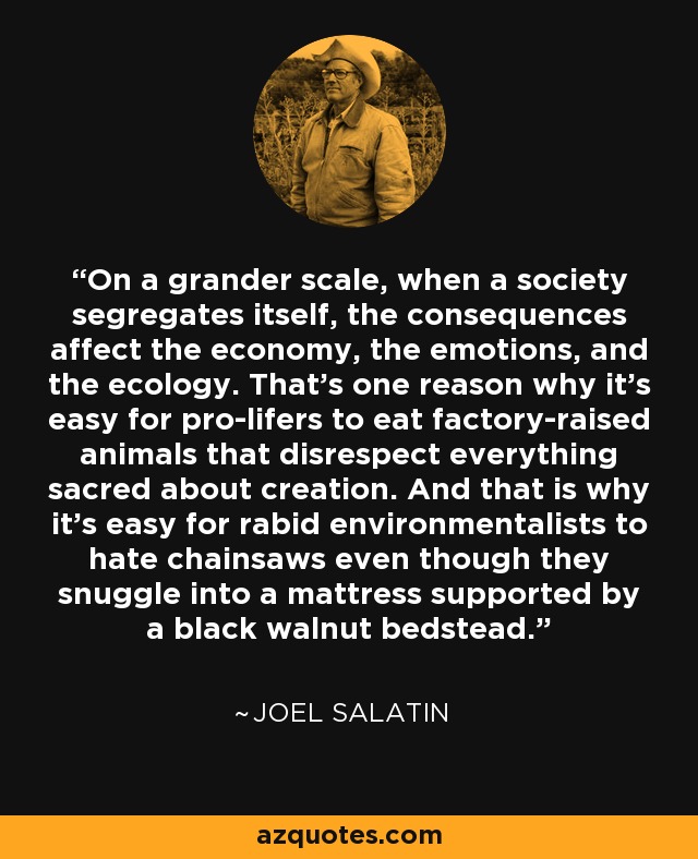 On a grander scale, when a society segregates itself, the consequences affect the economy, the emotions, and the ecology. That's one reason why it's easy for pro-lifers to eat factory-raised animals that disrespect everything sacred about creation. And that is why it's easy for rabid environmentalists to hate chainsaws even though they snuggle into a mattress supported by a black walnut bedstead. - Joel Salatin