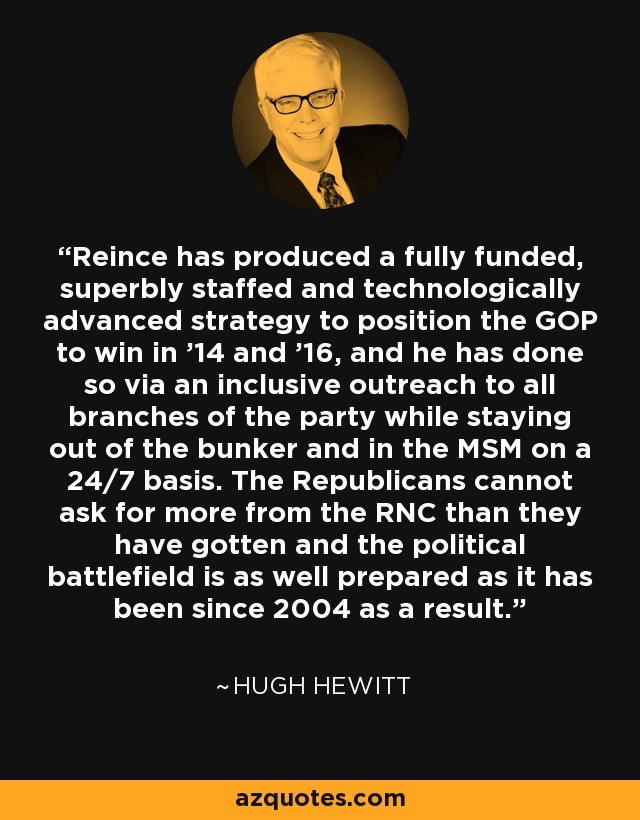 Reince has produced a fully funded, superbly staffed and technologically advanced strategy to position the GOP to win in '14 and '16, and he has done so via an inclusive outreach to all branches of the party while staying out of the bunker and in the MSM on a 24/7 basis. The Republicans cannot ask for more from the RNC than they have gotten and the political battlefield is as well prepared as it has been since 2004 as a result. - Hugh Hewitt