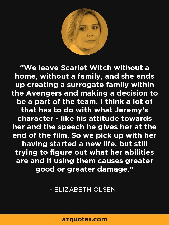 We leave Scarlet Witch without a home, without a family, and she ends up creating a surrogate family within the Avengers and making a decision to be a part of the team. I think a lot of that has to do with what Jeremy's character - like his attitude towards her and the speech he gives her at the end of the film. So we pick up with her having started a new life, but still trying to figure out what her abilities are and if using them causes greater good or greater damage. - Elizabeth Olsen