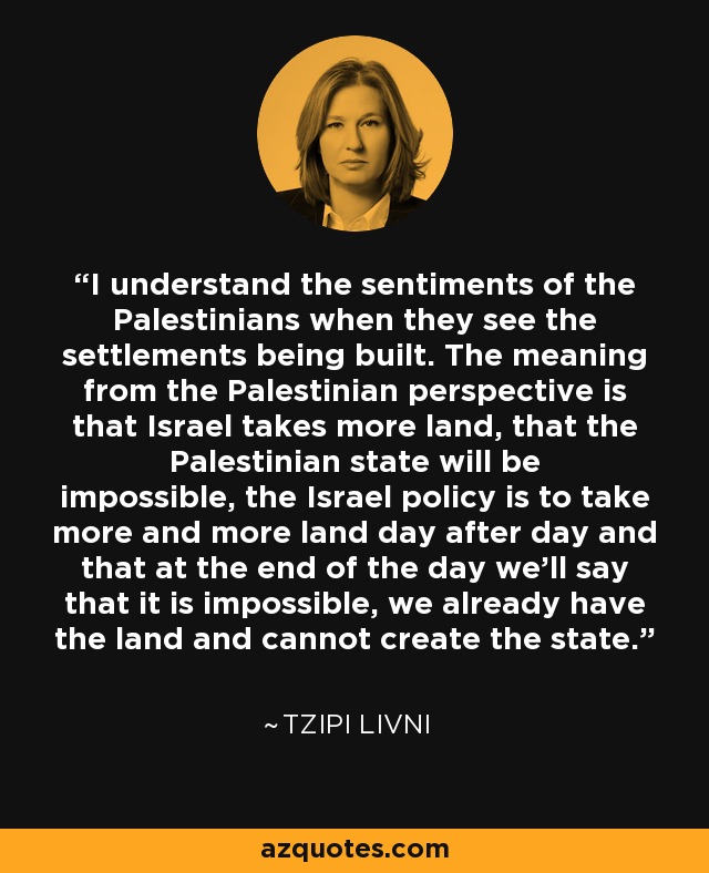I understand the sentiments of the Palestinians when they see the settlements being built. The meaning from the Palestinian perspective is that Israel takes more land, that the Palestinian state will be impossible, the Israel policy is to take more and more land day after day and that at the end of the day we’ll say that it is impossible, we already have the land and cannot create the state. - Tzipi Livni