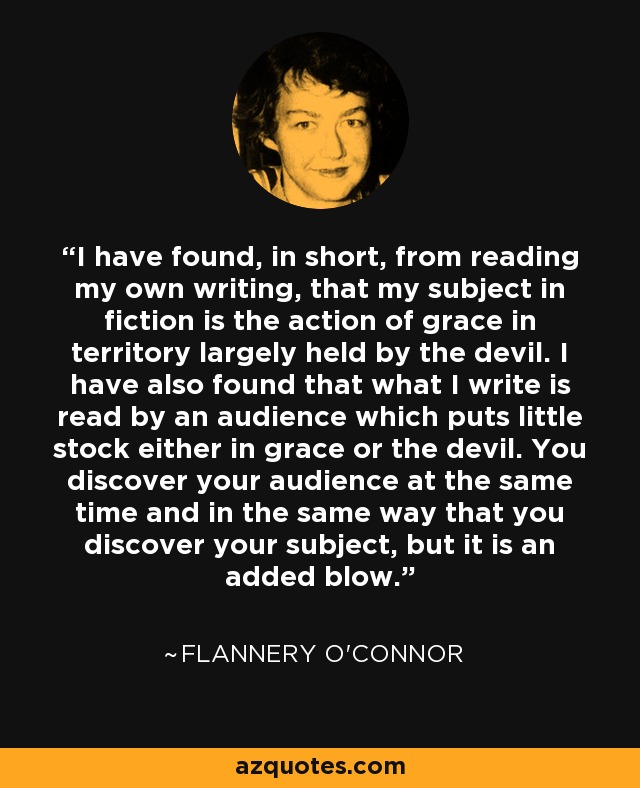 I have found, in short, from reading my own writing, that my subject in fiction is the action of grace in territory largely held by the devil. I have also found that what I write is read by an audience which puts little stock either in grace or the devil. You discover your audience at the same time and in the same way that you discover your subject, but it is an added blow. - Flannery O'Connor