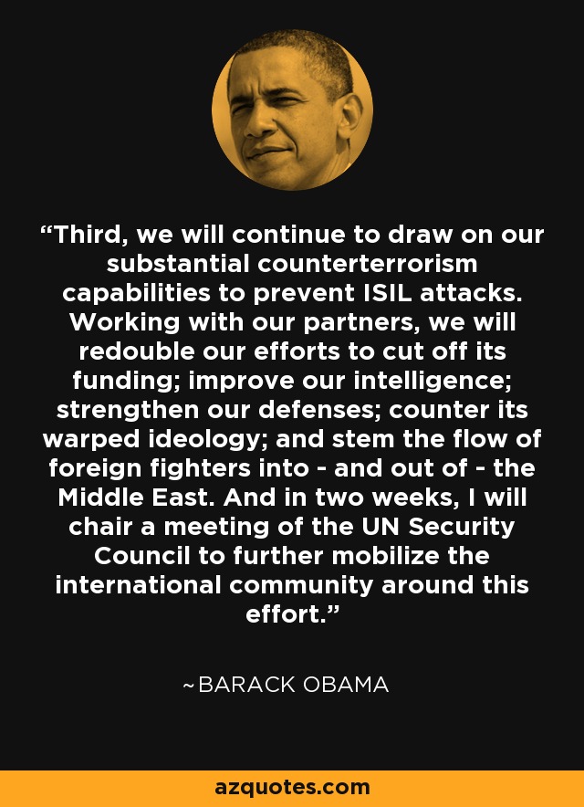 Third, we will continue to draw on our substantial counterterrorism capabilities to prevent ISIL attacks. Working with our partners, we will redouble our efforts to cut off its funding; improve our intelligence; strengthen our defenses; counter its warped ideology; and stem the flow of foreign fighters into - and out of - the Middle East. And in two weeks, I will chair a meeting of the UN Security Council to further mobilize the international community around this effort. - Barack Obama