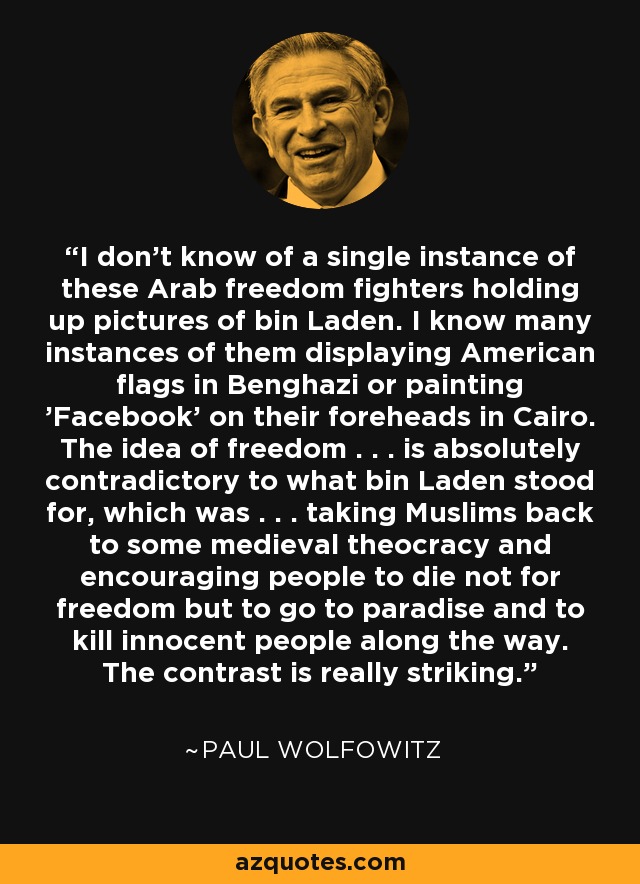 I don't know of a single instance of these Arab freedom fighters holding up pictures of bin Laden. I know many instances of them displaying American flags in Benghazi or painting 'Facebook' on their foreheads in Cairo. The idea of freedom . . . is absolutely contradictory to what bin Laden stood for, which was . . . taking Muslims back to some medieval theocracy and encouraging people to die not for freedom but to go to paradise and to kill innocent people along the way. The contrast is really striking. - Paul Wolfowitz