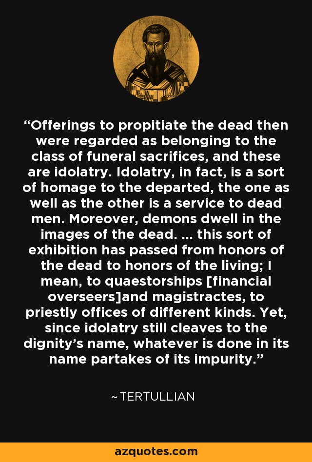 Offerings to propitiate the dead then were regarded as belonging to the class of funeral sacrifices, and these are idolatry. Idolatry, in fact, is a sort of homage to the departed, the one as well as the other is a service to dead men. Moreover, demons dwell in the images of the dead. ... this sort of exhibition has passed from honors of the dead to honors of the living; I mean, to quaestorships [financial overseers]and magistractes, to priestly offices of different kinds. Yet, since idolatry still cleaves to the dignity's name, whatever is done in its name partakes of its impurity. - Tertullian