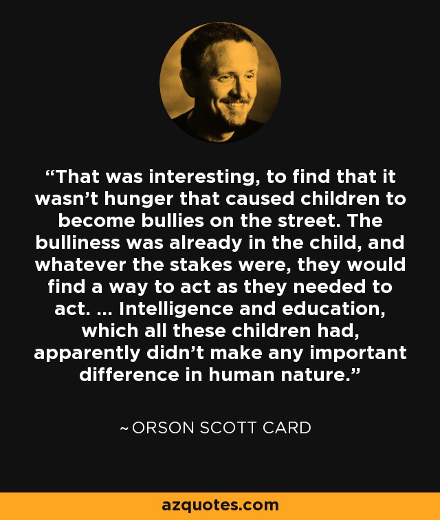 That was interesting, to find that it wasn't hunger that caused children to become bullies on the street. The bulliness was already in the child, and whatever the stakes were, they would find a way to act as they needed to act. … Intelligence and education, which all these children had, apparently didn't make any important difference in human nature. - Orson Scott Card
