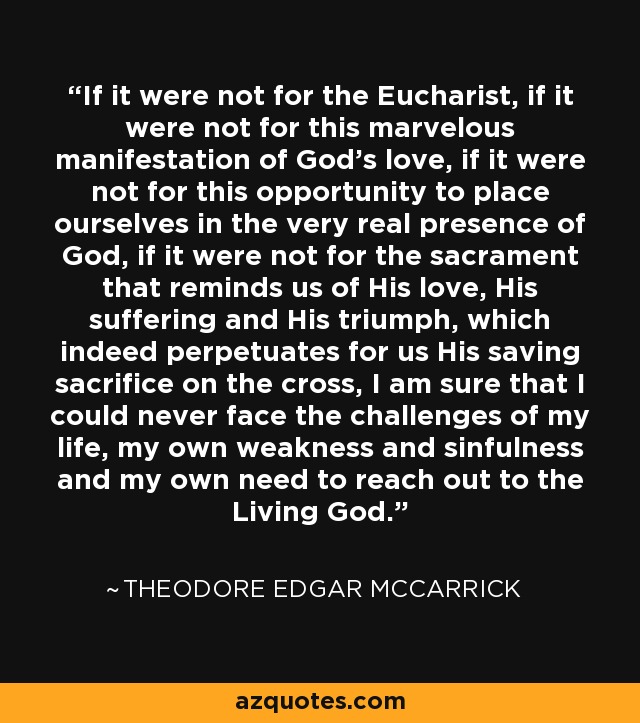 If it were not for the Eucharist, if it were not for this marvelous manifestation of God's love, if it were not for this opportunity to place ourselves in the very real presence of God, if it were not for the sacrament that reminds us of His love, His suffering and His triumph, which indeed perpetuates for us His saving sacrifice on the cross, I am sure that I could never face the challenges of my life, my own weakness and sinfulness and my own need to reach out to the Living God. - Theodore Edgar McCarrick