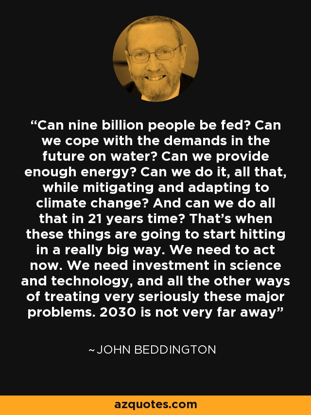 Can nine billion people be fed? Can we cope with the demands in the future on water? Can we provide enough energy? Can we do it, all that, while mitigating and adapting to climate change? And can we do all that in 21 years time? That's when these things are going to start hitting in a really big way. We need to act now. We need investment in science and technology, and all the other ways of treating very seriously these major problems. 2030 is not very far away - John Beddington