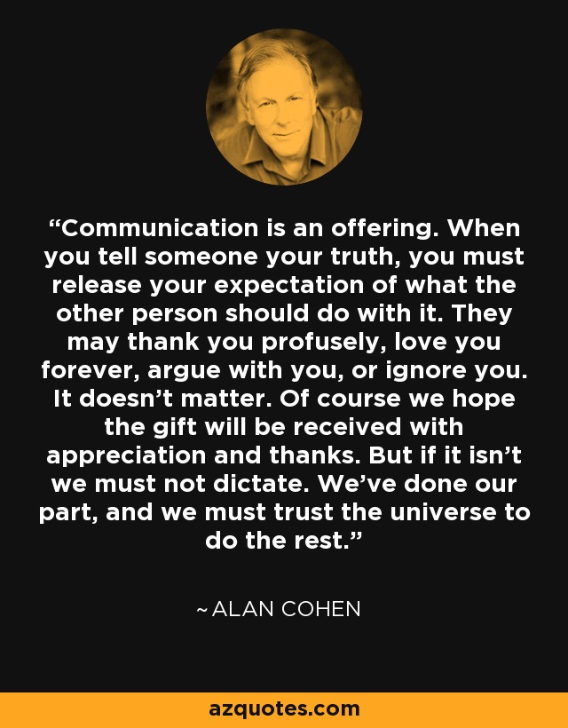 Communication is an offering. When you tell someone your truth, you must release your expectation of what the other person should do with it. They may thank you profusely, love you forever, argue with you, or ignore you. It doesn't matter. Of course we hope the gift will be received with appreciation and thanks. But if it isn't we must not dictate. We've done our part, and we must trust the universe to do the rest. - Alan Cohen