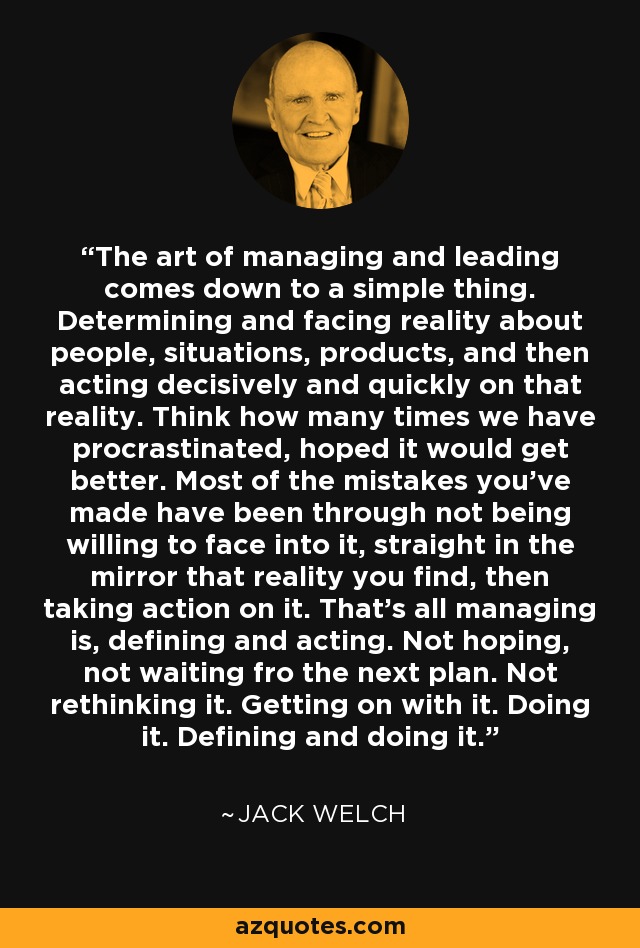 The art of managing and leading comes down to a simple thing. Determining and facing reality about people, situations, products, and then acting decisively and quickly on that reality. Think how many times we have procrastinated, hoped it would get better. Most of the mistakes you've made have been through not being willing to face into it, straight in the mirror that reality you find, then taking action on it. That's all managing is, defining and acting. Not hoping, not waiting fro the next plan. Not rethinking it. Getting on with it. Doing it. Defining and doing it. - Jack Welch