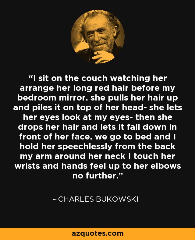 I sit on the couch watching her arrange her long red hair before my bedroom mirror. she pulls her hair up and piles it on top of her head- she lets her eyes look at my eyes- then she drops her hair and lets it fall down in front of her face. we go to bed and I hold her speechlessly from the back my arm around her neck I touch her wrists and hands feel up to her elbows no further. - Charles Bukowski