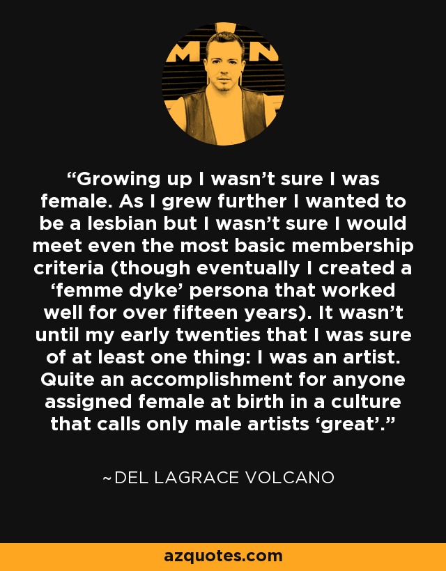 Growing up I wasn’t sure I was female. As I grew further I wanted to be a lesbian but I wasn’t sure I would meet even the most basic membership criteria (though eventually I created a ‘femme dyke’ persona that worked well for over fifteen years). It wasn’t until my early twenties that I was sure of at least one thing: I was an artist. Quite an accomplishment for anyone assigned female at birth in a culture that calls only male artists ‘great’. - Del LaGrace Volcano