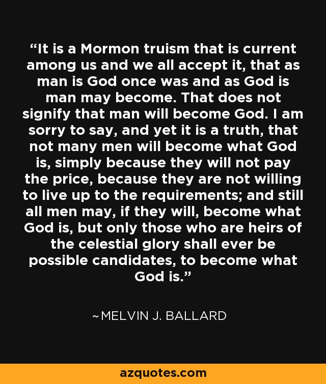 It is a Mormon truism that is current among us and we all accept it, that as man is God once was and as God is man may become. That does not signify that man will become God. I am sorry to say, and yet it is a truth, that not many men will become what God is, simply because they will not pay the price, because they are not willing to live up to the requirements; and still all men may, if they will, become what God is, but only those who are heirs of the celestial glory shall ever be possible candidates, to become what God is. - Melvin J. Ballard