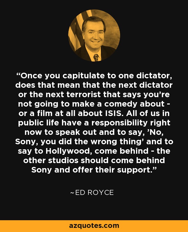 Once you capitulate to one dictator, does that mean that the next dictator or the next terrorist that says you're not going to make a comedy about - or a film at all about ISIS. All of us in public life have a responsibility right now to speak out and to say, 'No, Sony, you did the wrong thing' and to say to Hollywood, come behind - the other studios should come behind Sony and offer their support. - Ed Royce