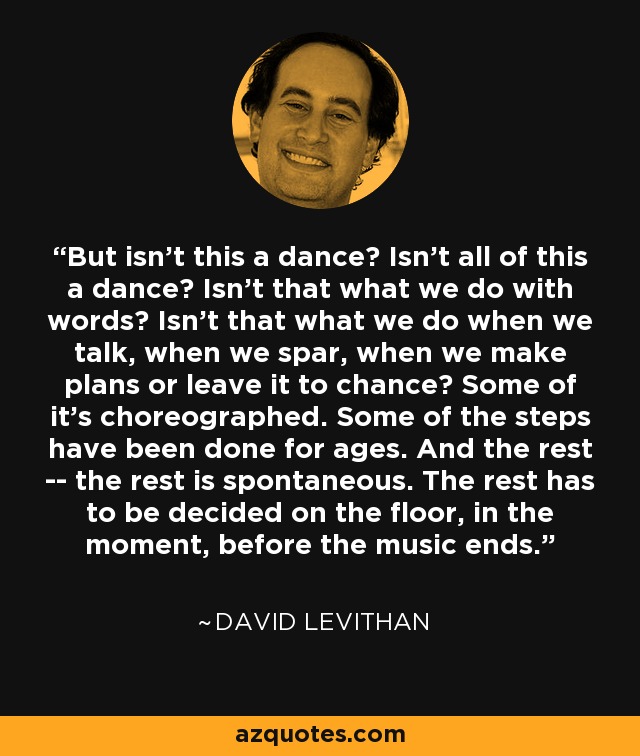 But isn't this a dance? Isn't all of this a dance? Isn't that what we do with words? Isn't that what we do when we talk, when we spar, when we make plans or leave it to chance? Some of it's choreographed. Some of the steps have been done for ages. And the rest -- the rest is spontaneous. The rest has to be decided on the floor, in the moment, before the music ends. - David Levithan