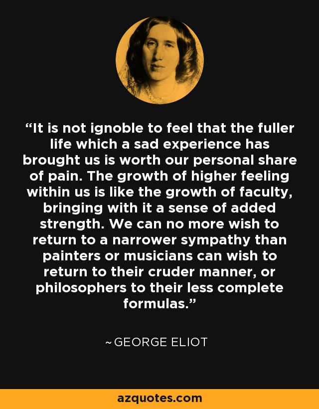 It is not ignoble to feel that the fuller life which a sad experience has brought us is worth our personal share of pain. The growth of higher feeling within us is like the growth of faculty, bringing with it a sense of added strength. We can no more wish to return to a narrower sympathy than painters or musicians can wish to return to their cruder manner, or philosophers to their less complete formulas. - George Eliot