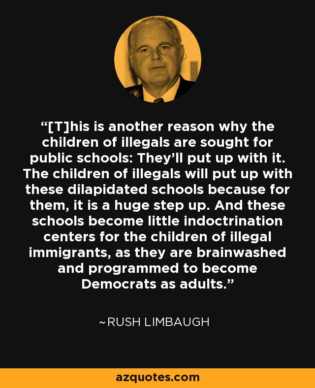 [T]his is another reason why the children of illegals are sought for public schools: They'll put up with it. The children of illegals will put up with these dilapidated schools because for them, it is a huge step up. And these schools become little indoctrination centers for the children of illegal immigrants, as they are brainwashed and programmed to become Democrats as adults. - Rush Limbaugh