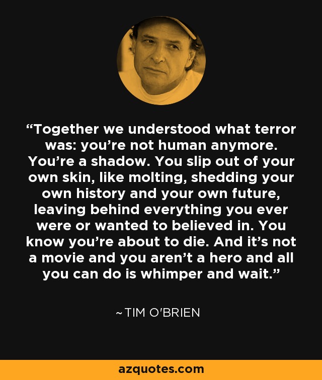 Together we understood what terror was: you're not human anymore. You're a shadow. You slip out of your own skin, like molting, shedding your own history and your own future, leaving behind everything you ever were or wanted to believed in. You know you're about to die. And it's not a movie and you aren't a hero and all you can do is whimper and wait. - Tim O'Brien