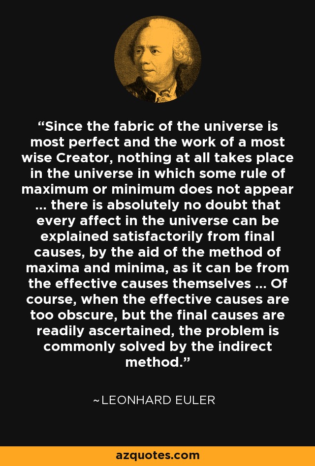 Since the fabric of the universe is most perfect and the work of a most wise Creator, nothing at all takes place in the universe in which some rule of maximum or minimum does not appear ... there is absolutely no doubt that every affect in the universe can be explained satisfactorily from final causes, by the aid of the method of maxima and minima, as it can be from the effective causes themselves ... Of course, when the effective causes are too obscure, but the final causes are readily ascertained, the problem is commonly solved by the indirect method. - Leonhard Euler