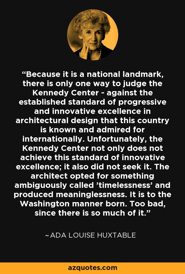 Because it is a national landmark, there is only one way to judge the Kennedy Center - against the established standard of progressive and innovative excellence in architectural design that this country is known and admired for internationally. Unfortunately, the Kennedy Center not only does not achieve this standard of innovative excellence; it also did not seek it. The architect opted for something ambiguously called 'timelessness' and produced meaninglessness. It is to the Washington manner born. Too bad, since there is so much of it. - Ada Louise Huxtable