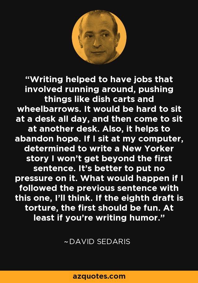 Writing helped to have jobs that involved running around, pushing things like dish carts and wheelbarrows. It would be hard to sit at a desk all day, and then come to sit at another desk. Also, it helps to abandon hope. If I sit at my computer, determined to write a New Yorker story I won't get beyond the first sentence. It's better to put no pressure on it. What would happen if I followed the previous sentence with this one, I'll think. If the eighth draft is torture, the first should be fun. At least if you're writing humor. - David Sedaris