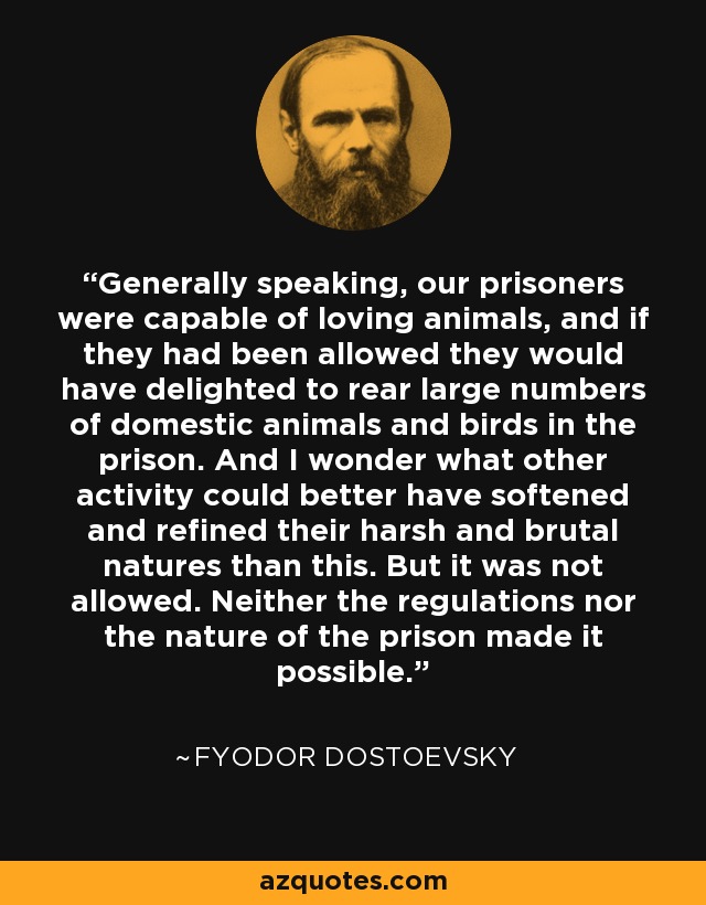 Generally speaking, our prisoners were capable of loving animals, and if they had been allowed they would have delighted to rear large numbers of domestic animals and birds in the prison. And I wonder what other activity could better have softened and refined their harsh and brutal natures than this. But it was not allowed. Neither the regulations nor the nature of the prison made it possible. - Fyodor Dostoevsky