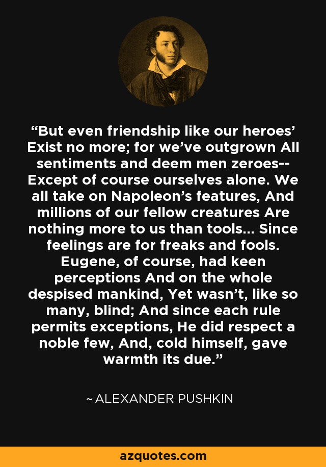 But even friendship like our heroes' Exist no more; for we've outgrown All sentiments and deem men zeroes-- Except of course ourselves alone. We all take on Napoleon's features, And millions of our fellow creatures Are nothing more to us than tools... Since feelings are for freaks and fools. Eugene, of course, had keen perceptions And on the whole despised mankind, Yet wasn't, like so many, blind; And since each rule permits exceptions, He did respect a noble few, And, cold himself, gave warmth its due. - Alexander Pushkin