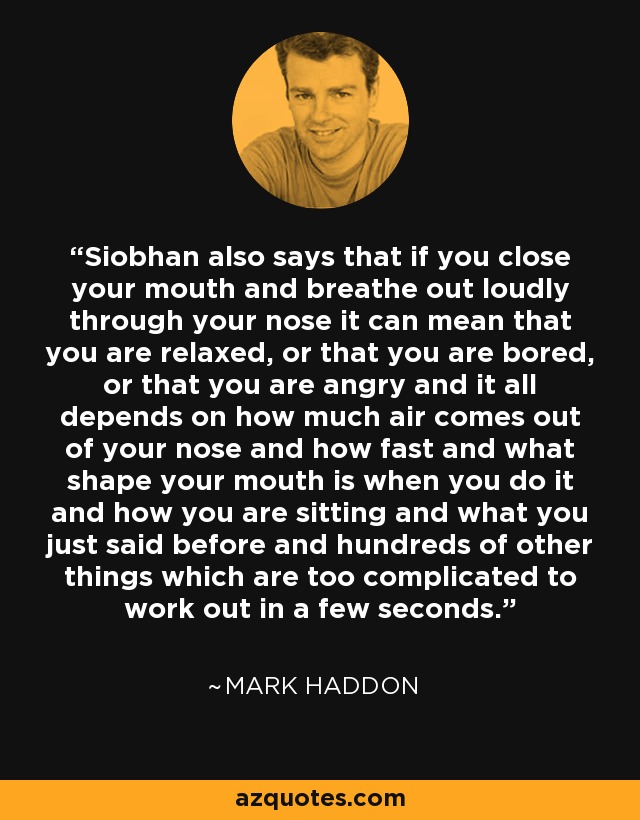 Siobhan also says that if you close your mouth and breathe out loudly through your nose it can mean that you are relaxed, or that you are bored, or that you are angry and it all depends on how much air comes out of your nose and how fast and what shape your mouth is when you do it and how you are sitting and what you just said before and hundreds of other things which are too complicated to work out in a few seconds. - Mark Haddon