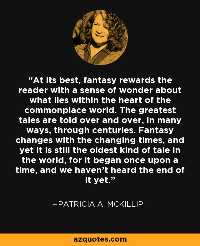 At its best, fantasy rewards the reader with a sense of wonder about what lies within the heart of the commonplace world. The greatest tales are told over and over, in many ways, through centuries. Fantasy changes with the changing times, and yet it is still the oldest kind of tale in the world, for it began once upon a time, and we haven't heard the end of it yet. - Patricia A. McKillip