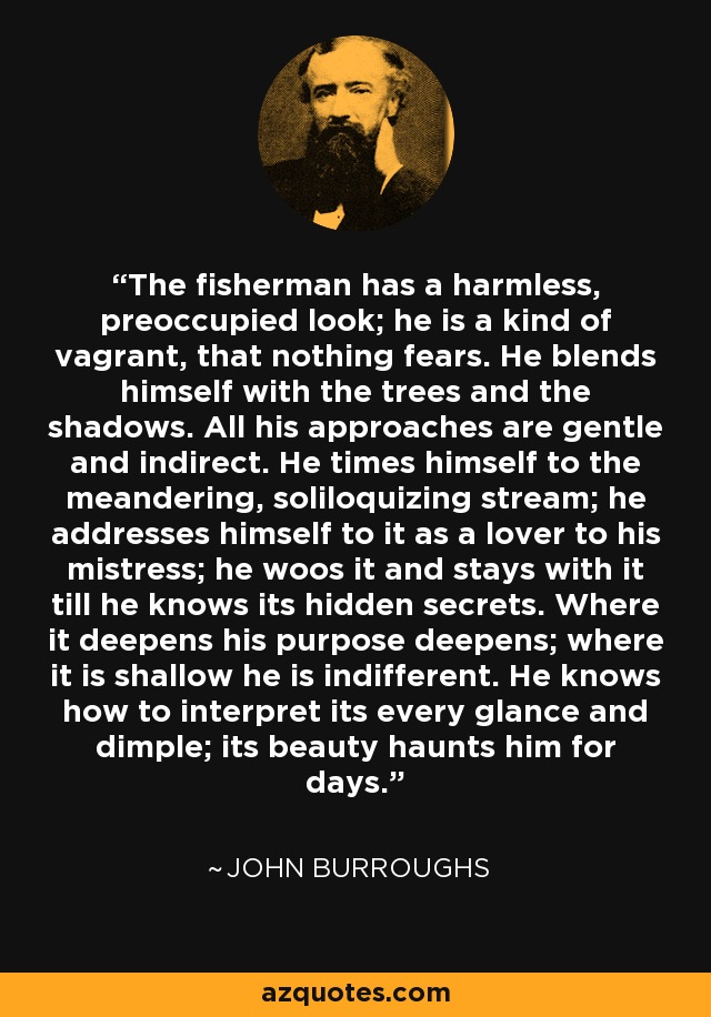 The fisherman has a harmless, preoccupied look; he is a kind of vagrant, that nothing fears. He blends himself with the trees and the shadows. All his approaches are gentle and indirect. He times himself to the meandering, soliloquizing stream; he addresses himself to it as a lover to his mistress; he woos it and stays with it till he knows its hidden secrets. Where it deepens his purpose deepens; where it is shallow he is indifferent. He knows how to interpret its every glance and dimple; its beauty haunts him for days. - John Burroughs
