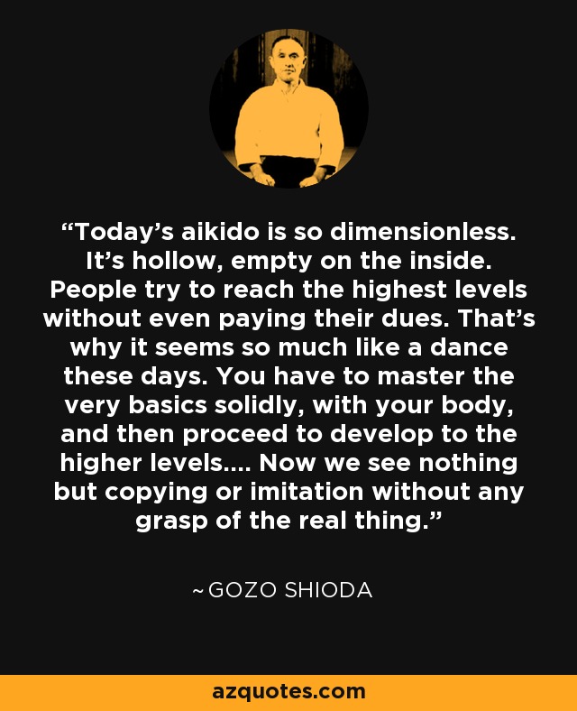 Today's aikido is so dimensionless. It's hollow, empty on the inside. People try to reach the highest levels without even paying their dues. That's why it seems so much like a dance these days. You have to master the very basics solidly, with your body, and then proceed to develop to the higher levels.... Now we see nothing but copying or imitation without any grasp of the real thing. - Gozo Shioda