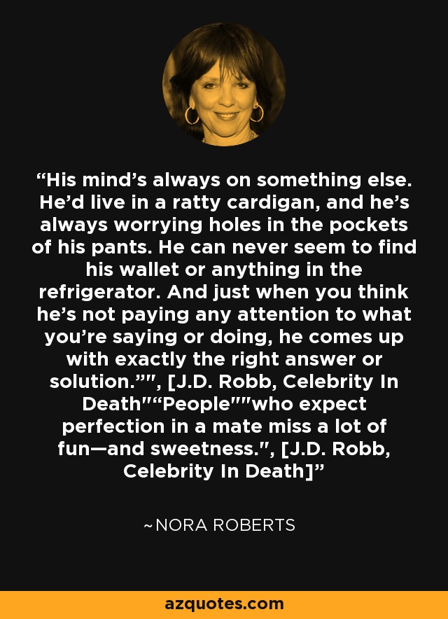 His mind’s always on something else. He’d live in a ratty cardigan, and he’s always worrying holes in the pockets of his pants. He can never seem to find his wallet or anything in the refrigerator. And just when you think he’s not paying any attention to what you’re saying or doing, he comes up with exactly the right answer or solution.”