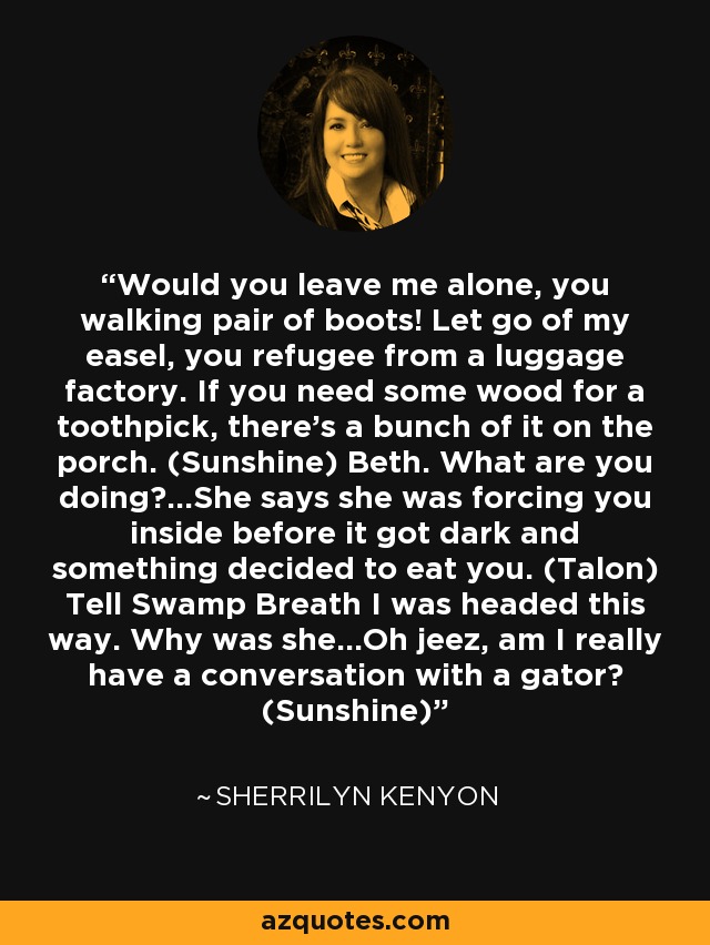 Would you leave me alone, you walking pair of boots! Let go of my easel, you refugee from a luggage factory. If you need some wood for a toothpick, there’s a bunch of it on the porch. (Sunshine) Beth. What are you doing?...She says she was forcing you inside before it got dark and something decided to eat you. (Talon) Tell Swamp Breath I was headed this way. Why was she…Oh jeez, am I really have a conversation with a gator? (Sunshine) - Sherrilyn Kenyon