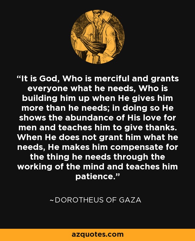 It is God, Who is merciful and grants everyone what he needs, Who is building him up when He gives him more than he needs; in doing so He shows the abundance of His love for men and teaches him to give thanks. When He does not grant him what he needs, He makes him compensate for the thing he needs through the working of the mind and teaches him patience. - Dorotheus of Gaza