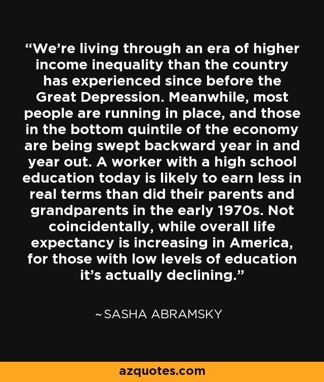 We're living through an era of higher income inequality than the country has experienced since before the Great Depression. Meanwhile, most people are running in place, and those in the bottom quintile of the economy are being swept backward year in and year out. A worker with a high school education today is likely to earn less in real terms than did their parents and grandparents in the early 1970s. Not coincidentally, while overall life expectancy is increasing in America, for those with low levels of education it's actually declining. - Sasha Abramsky