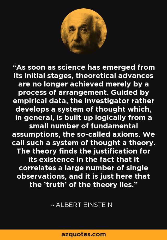 As soon as science has emerged from its initial stages, theoretical advances are no longer achieved merely by a process of arrangement. Guided by empirical data, the investigator rather develops a system of thought which, in general, is built up logically from a small number of fundamental assumptions, the so-called axioms. We call such a system of thought a theory. The theory finds the justification for its existence in the fact that it correlates a large number of single observations, and it is just here that the 'truth' of the theory lies. - Albert Einstein