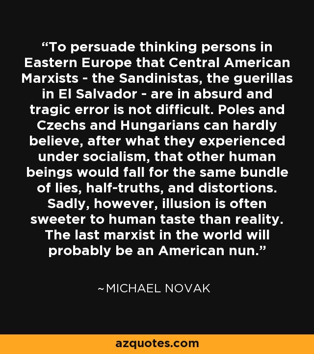 To persuade thinking persons in Eastern Europe that Central American Marxists - the Sandinistas, the guerillas in El Salvador - are in absurd and tragic error is not difficult. Poles and Czechs and Hungarians can hardly believe, after what they experienced under socialism, that other human beings would fall for the same bundle of lies, half-truths, and distortions. Sadly, however, illusion is often sweeter to human taste than reality. The last marxist in the world will probably be an American nun. - Michael Novak