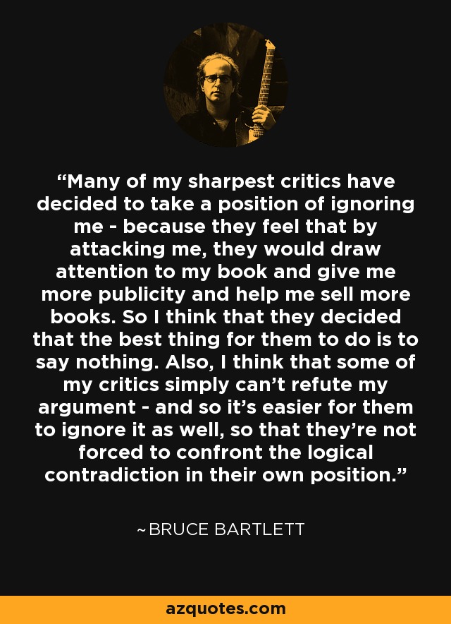 Many of my sharpest critics have decided to take a position of ignoring me - because they feel that by attacking me, they would draw attention to my book and give me more publicity and help me sell more books. So I think that they decided that the best thing for them to do is to say nothing. Also, I think that some of my critics simply can't refute my argument - and so it's easier for them to ignore it as well, so that they're not forced to confront the logical contradiction in their own position. - Bruce Bartlett