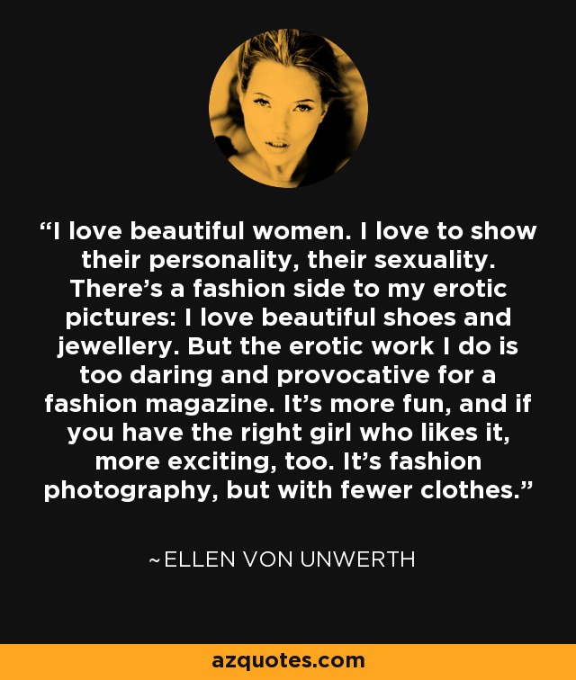 I love beautiful women. I love to show their personality, their sexuality. There's a fashion side to my erotic pictures: I love beautiful shoes and jewellery. But the erotic work I do is too daring and provocative for a fashion magazine. It's more fun, and if you have the right girl who likes it, more exciting, too. It's fashion photography, but with fewer clothes. - Ellen von Unwerth