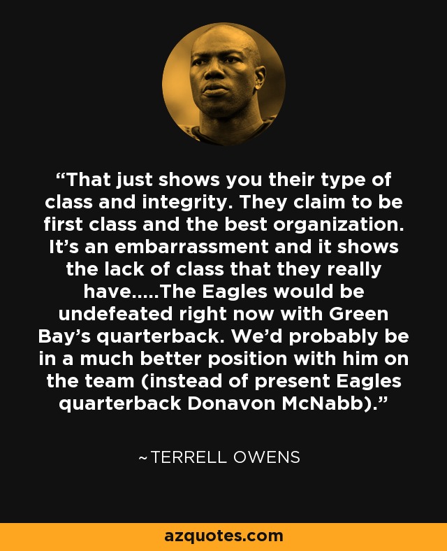 That just shows you their type of class and integrity. They claim to be first class and the best organization. It's an embarrassment and it shows the lack of class that they really have.....The Eagles would be undefeated right now with Green Bay's quarterback. We'd probably be in a much better position with him on the team (instead of present Eagles quarterback Donavon McNabb). - Terrell Owens