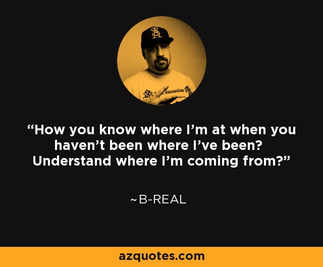 How you know where I'm at when you haven't been where I've been? Understand where I'm coming from? - B-Real