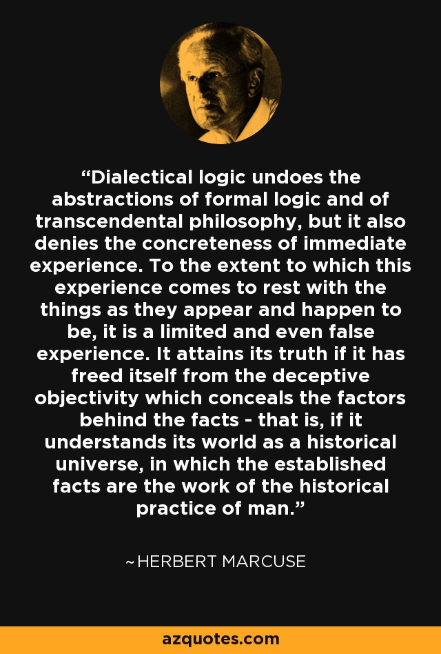 Dialectical logic undoes the abstractions of formal logic and of transcendental philosophy, but it also denies the concreteness of immediate experience. To the extent to which this experience comes to rest with the things as they appear and happen to be, it is a limited and even false experience. It attains its truth if it has freed itself from the deceptive objectivity which conceals the factors behind the facts - that is, if it understands its world as a historical universe, in which the established facts are the work of the historical practice of man. - Herbert Marcuse